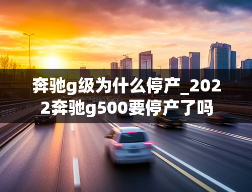 奔驰g级为什么停产_2022奔驰g500要停产了吗