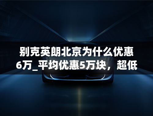 别克英朗北京为什么优惠6万_平均优惠5万块，超低价的别克英朗值得购买吗？