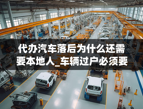 代办汽车落后为什么还需要本地人_车辆过户必须要本人亲自去办理吗