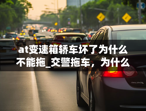 at变速箱轿车坏了为什么不能拖_交警拖车，为什么自动挡的不能拖？空挡可以拖车吗？