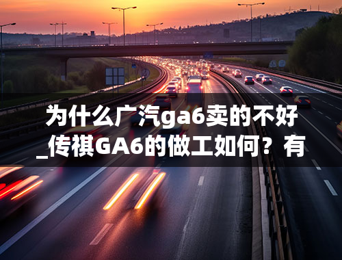 为什么广汽ga6卖的不好_传祺GA6的做工如何？有哪些劣势和优点？