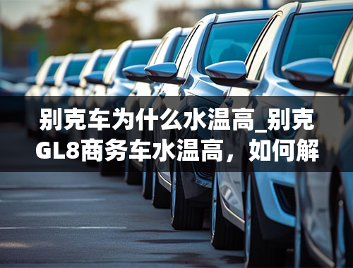 别克车为什么水温高_别克GL8商务车水温高，如何解决。