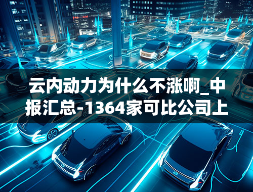 云内动力为什么不涨啊_中报汇总-1364家可比公司上半年盈利增79.12%，请问哪些是可比公司？