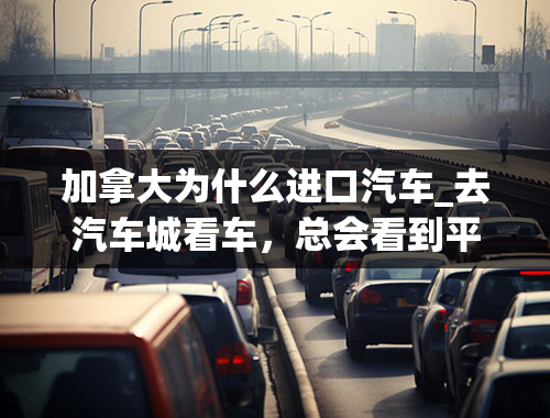 加拿大为什么进口汽车_去汽车城看车，总会看到平行进口车店，什么是平行进口车呀？