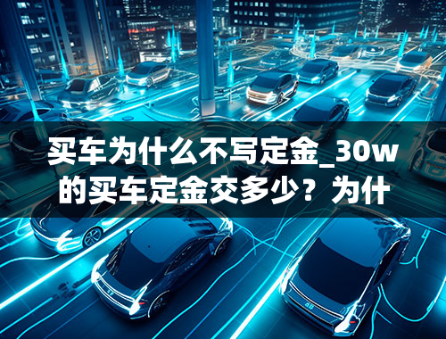 买车为什么不写定金_30w的买车定金交多少？为什么定金不算全款里