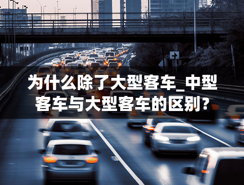 为什么除了大型客车_中型客车与大型客车的区别？