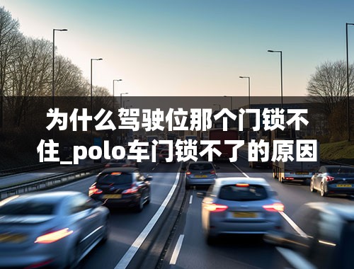 为什么驾驶位那个门锁不住_polo车门锁不了的原因是什么