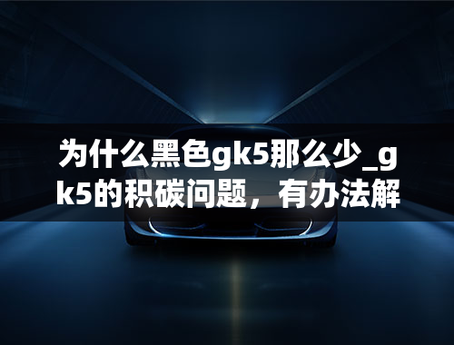 为什么黑色gk5那么少_gk5的积碳问题，有办法解决吗