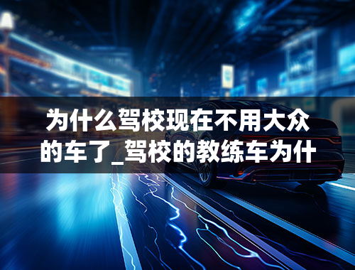 为什么驾校现在不用大众的车了_驾校的教练车为什么总是选择大众，比亚迪或者雪铁龙？