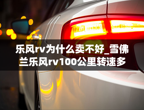 乐风rv为什么卖不好_雪佛兰乐风rv100公里转速多少