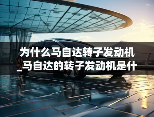 为什么马自达转子发动机_马自达的转子发动机是什么原理有那些优缺点？