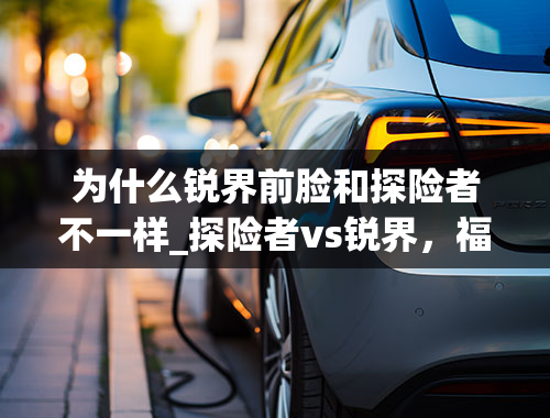 为什么锐界前脸和探险者不一样_探险者vs锐界，福特这哥俩我买谁呢？