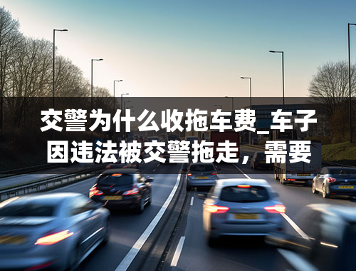 交警为什么收拖车费_车子因违法被交警拖走，需要缴纳拖车费和停车车费吗？