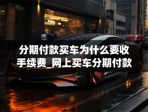 分期付款买车为什么要收手续费_网上买车分期付款购车还有手续费？