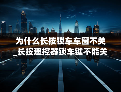 为什么长按锁车车窗不关_长按遥控器锁车键不能关闭窗户-？