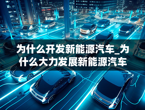 为什么开发新能源汽车_为什么大力发展新能源汽车