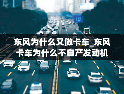 东风为什么又做卡车_东风卡车为什么不自产发动机-