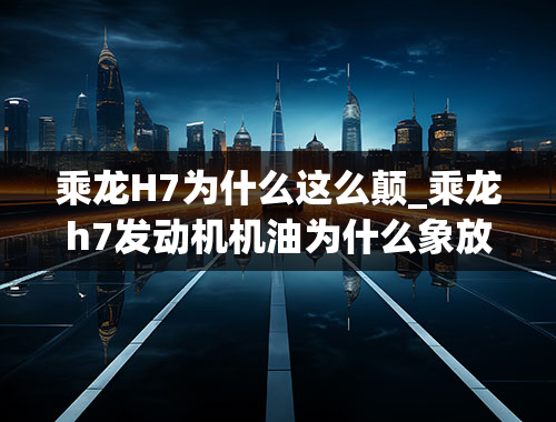 乘龙H7为什么这么颠_乘龙h7发动机机油为什么象放了研磨砂一样