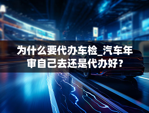 为什么要代办车检_汽车年审自己去还是代办好？