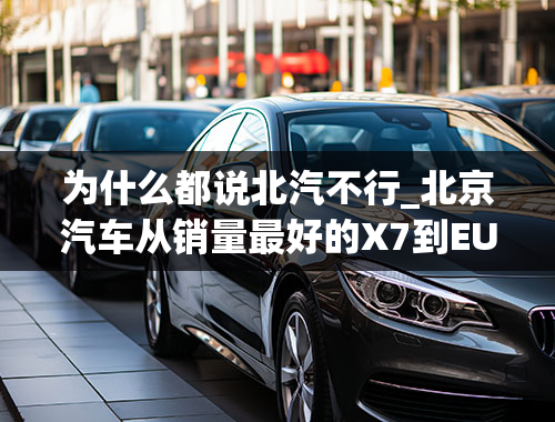 为什么都说北汽不行_北京汽车从销量最好的X7到EU5PLUS都卖得不错，为什么火不起来？