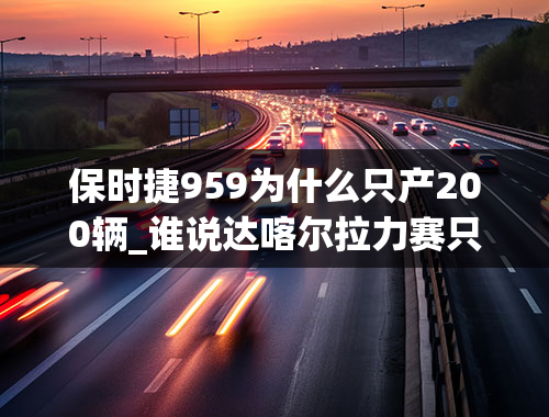 保时捷959为什么只产200辆_谁说达喀尔拉力赛只属于硬派越野？