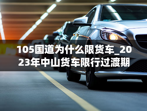 105国道为什么限货车_2023年中山货车限行过渡期是什么时候（中山货车限行时间）