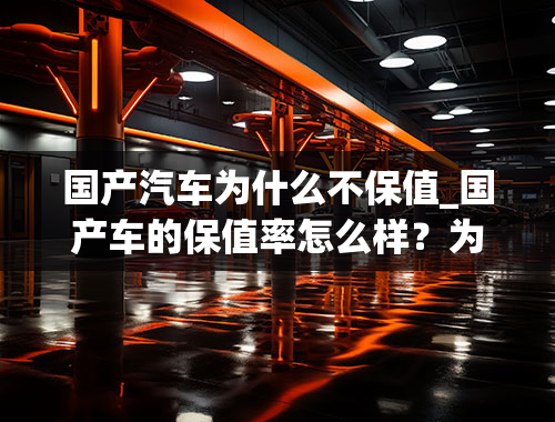 国产汽车为什么不保值_国产车的保值率怎么样？为什么很多人觉得保值率低？