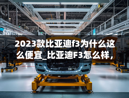 2023款比亚迪f3为什么这么便宜_比亚迪F3怎么样，省油吗？买过的后悔吗？