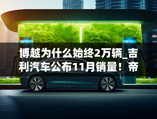 博越为什么始终2万辆_吉利汽车公布11月销量！帝豪、博越销量均破2万