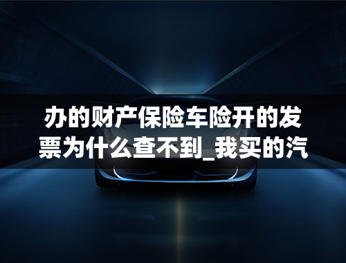 办的财产保险车险开的发票为什么查不到_我买的汽车保险为什么没有发票