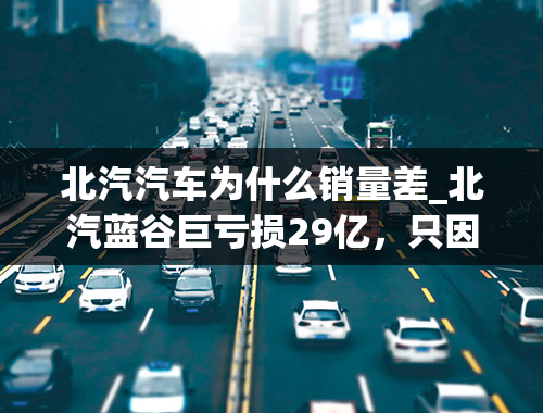 北汽汽车为什么销量差_北汽蓝谷巨亏损29亿，只因销量下滑所致？