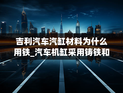 吉利汽车汽缸材料为什么用铁_汽车机缸采用铸铁和铝合金都各有什么特点呢？