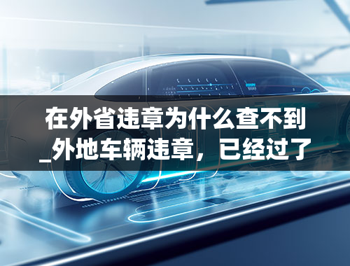 在外省违章为什么查不到_外地车辆违章，已经过了十天了，网上还是查不到，本地车管所也查不到，是怎么回事？