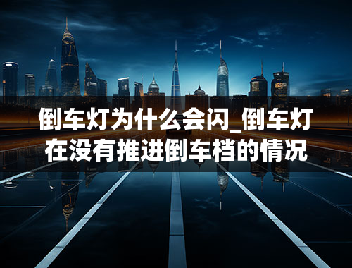 倒车灯为什么会闪_倒车灯在没有推进倒车档的情况下倒车号灯闪烁，如何解决