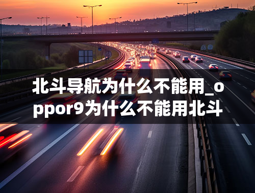 北斗导航为什么不能用_oppor9为什么不能用北斗导航？