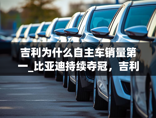 吉利为什么自主车销量第一_比亚迪持续夺冠，吉利、长安规模相当，2月自主车企销量评