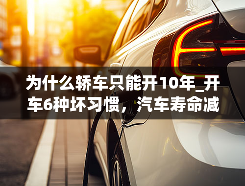 为什么轿车只能开10年_开车6种坏习惯，汽车寿命减少10年