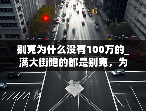 别克为什么没有100万的_满大街跑的都是别克，为什么还有人说别克车耗油、不保值？