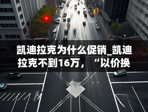 凯迪拉克为什么促销_凯迪拉克不到16万，“以价换量”的路还能走多远？