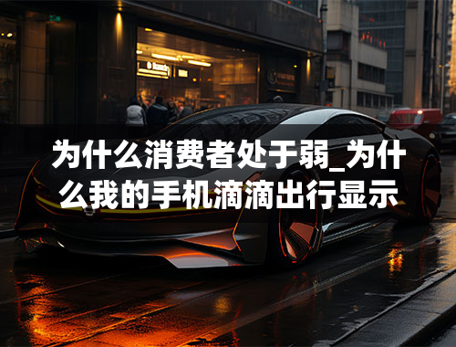 为什么消费者处于弱_为什么我的手机滴滴出行显示价格比别人贵一点别人只要11块我的要20块钱