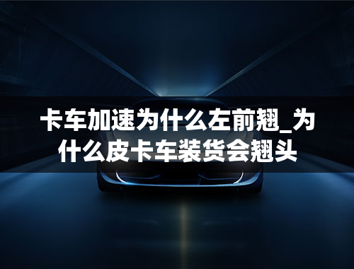 卡车加速为什么左前翘_为什么皮卡车装货会翘头