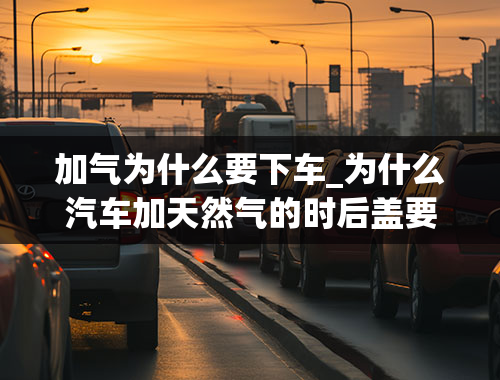 加气为什么要下车_为什么汽车加天然气的时后盖要打开