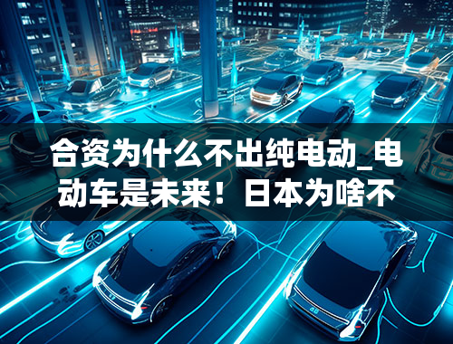 合资为什么不出纯电动_电动车是未来！日本为啥不发展纯电车？丰田凭氢气能颠覆特斯拉吗