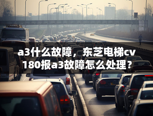 a3什么故障，东芝电梯cv180报a3故障怎么处理？