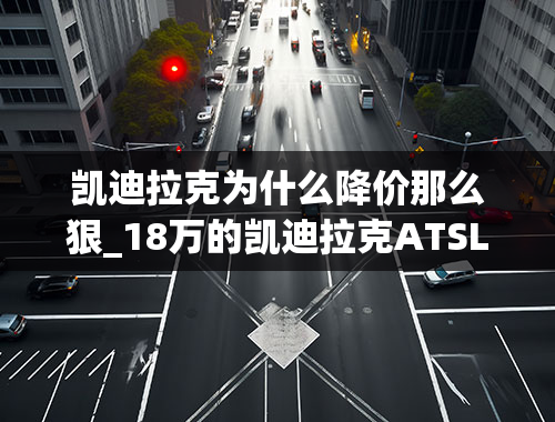 凯迪拉克为什么降价那么狠_18万的凯迪拉克ATSL，官降都这么狠，到底是什么原因？