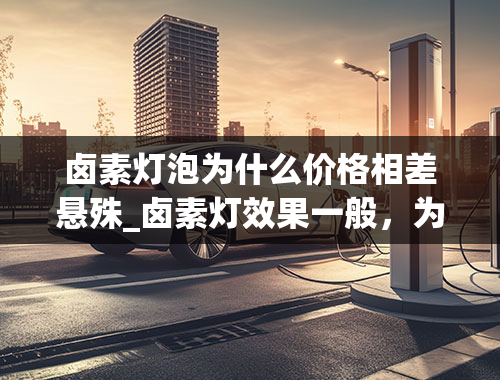 卤素灯泡为什么价格相差悬殊_卤素灯效果一般，为何很多人不更换？卤素灯的优缺点有什么？