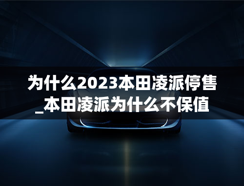 为什么2023本田凌派停售_本田凌派为什么不保值