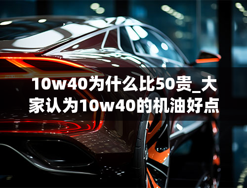 10w40为什么比50贵_大家认为10w40的机油好点还是10w50的机油好