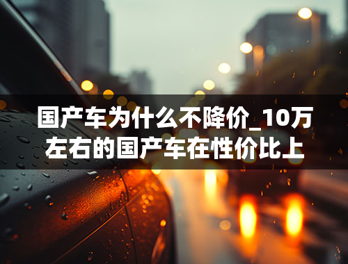 国产车为什么不降价_10万左右的国产车在性价比上都不错，为什么不保值？