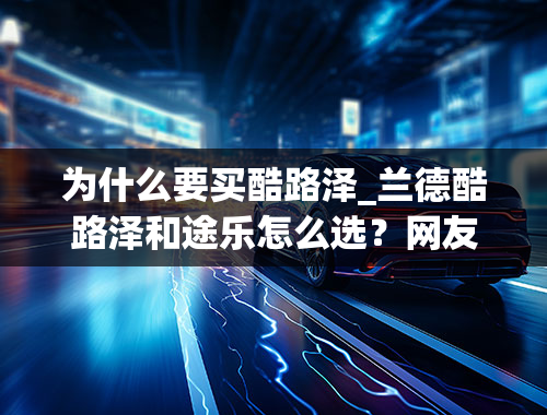 为什么要买酷路泽_兰德酷路泽和途乐怎么选？网友：理性的人选途乐